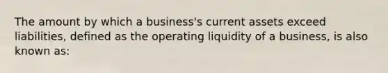 The amount by which a business's current assets exceed liabilities, defined as the operating liquidity of a business, is also known as: