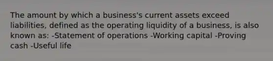 The amount by which a business's current assets exceed liabilities, defined as the operating liquidity of a business, is also known as: -Statement of operations -Working capital -Proving cash -Useful life