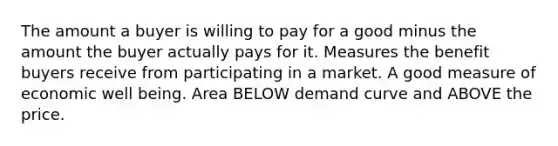 The amount a buyer is willing to pay for a good minus the amount the buyer actually pays for it. Measures the benefit buyers receive from participating in a market. A good measure of economic well being. Area BELOW demand curve and ABOVE the price.