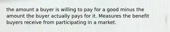 the amount a buyer is willing to pay for a good minus the amount the buyer actually pays for it. Measures the benefit buyers receive from participating in a market.