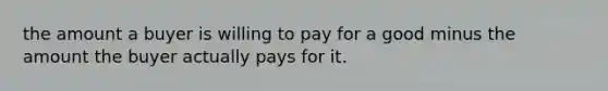 the amount a buyer is willing to pay for a good minus the amount the buyer actually pays for it.