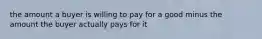 the amount a buyer is willing to pay for a good minus the amount the buyer actually pays for it