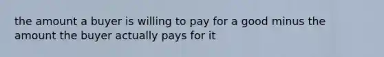 the amount a buyer is willing to pay for a good minus the amount the buyer actually pays for it