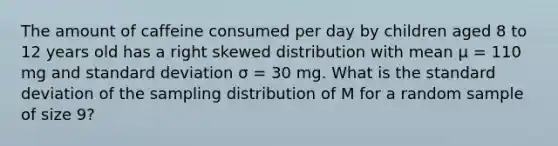 The amount of caffeine consumed per day by children aged 8 to 12 years old has a right skewed distribution with mean μ = 110 mg and standard deviation σ = 30 mg. What is the standard deviation of the sampling distribution of M for a random sample of size 9?