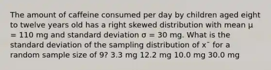 The amount of caffeine consumed per day by children aged eight to twelve years old has a right skewed distribution with mean μ = 110 mg and standard deviation σ = 30 mg. What is the standard deviation of the sampling distribution of x¯ for a random sample size of 9? 3.3 mg 12.2 mg 10.0 mg 30.0 mg