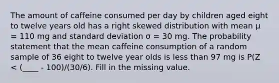 The amount of caffeine consumed per day by children aged eight to twelve years old has a right skewed distribution with mean μ = 110 mg and <a href='https://www.questionai.com/knowledge/kqGUr1Cldy-standard-deviation' class='anchor-knowledge'>standard deviation</a> σ = 30 mg. The probability statement that the mean caffeine consumption of a random sample of 36 eight to twelve year olds is <a href='https://www.questionai.com/knowledge/k7BtlYpAMX-less-than' class='anchor-knowledge'>less than</a> 97 mg is P(Z < (____ - 100)/(30/6). Fill in the missing value.