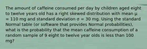 The amount of caffeine consumed per day by children aged eight to twelve years old has a right skewed distribution with mean μ = 110 mg and standard deviation σ = 30 mg. Using the standard Normal table (or software that provides Normal probabilities), what is the probability that the mean caffeine consumption of a random sample of 9 eight to twelve year olds is less than 100 mg?