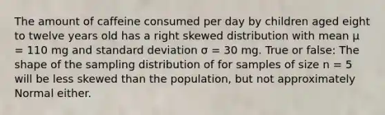 The amount of caffeine consumed per day by children aged eight to twelve years old has a right skewed distribution with mean μ = 110 mg and standard deviation σ = 30 mg. True or false: The shape of the sampling distribution of for samples of size n = 5 will be less skewed than the population, but not approximately Normal either.