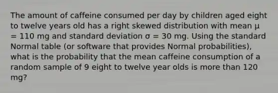 The amount of caffeine consumed per day by children aged eight to twelve years old has a right skewed distribution with mean μ = 110 mg and standard deviation σ = 30 mg. Using the standard Normal table (or software that provides Normal probabilities), what is the probability that the mean caffeine consumption of a random sample of 9 eight to twelve year olds is more than 120 mg?