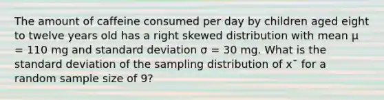 The amount of caffeine consumed per day by children aged eight to twelve years old has a right skewed distribution with mean μ = 110 mg and standard deviation σ = 30 mg. What is the standard deviation of the sampling distribution of x¯ for a random sample size of 9?