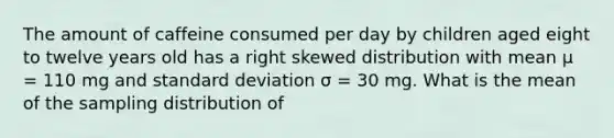 The amount of caffeine consumed per day by children aged eight to twelve years old has a right skewed distribution with mean μ = 110 mg and <a href='https://www.questionai.com/knowledge/kqGUr1Cldy-standard-deviation' class='anchor-knowledge'>standard deviation</a> σ = 30 mg. What is the mean of the sampling distribution of