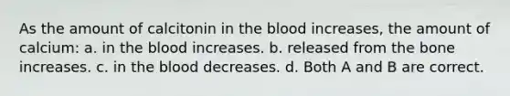 As the amount of calcitonin in <a href='https://www.questionai.com/knowledge/k7oXMfj7lk-the-blood' class='anchor-knowledge'>the blood</a> increases, the amount of calcium: a. in the blood increases. b. released from the bone increases. c. in the blood decreases. d. Both A and B are correct.