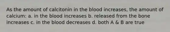 As the amount of calcitonin in the blood increases, the amount of calcium: a. in the blood increases b. released from the bone increases c. in the blood decreases d. both A & B are true