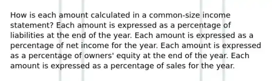 How is each amount calculated in a common-size income statement? Each amount is expressed as a percentage of liabilities at the end of the year. Each amount is expressed as a percentage of net income for the year. Each amount is expressed as a percentage of owners' equity at the end of the year. Each amount is expressed as a percentage of sales for the year.