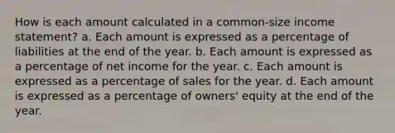 How is each amount calculated in a common-size income statement? a. Each amount is expressed as a percentage of liabilities at the end of the year. b. Each amount is expressed as a percentage of net income for the year. c. Each amount is expressed as a percentage of sales for the year. d. Each amount is expressed as a percentage of owners' equity at the end of the year.