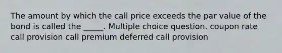 The amount by which the call price exceeds the par value of the bond is called the _____. Multiple choice question. coupon rate call provision call premium deferred call provision