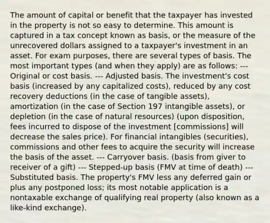 The amount of capital or benefit that the taxpayer has invested in the property is not so easy to determine. This amount is captured in a tax concept known as basis, or the measure of the unrecovered dollars assigned to a taxpayer's investment in an asset. For exam purposes, there are several types of basis. The most important types (and when they apply) are as follows: --- Original or cost basis. --- Adjusted basis. The investment's cost basis (increased by any capitalized costs), reduced by any cost recovery deductions (in the case of tangible assets), amortization (in the case of Section 197 <a href='https://www.questionai.com/knowledge/kfaeAOzavC-intangible-assets' class='anchor-knowledge'>intangible assets</a>), or depletion (in the case of <a href='https://www.questionai.com/knowledge/k6l1d2KrZr-natural-resources' class='anchor-knowledge'>natural resources</a>) (upon disposition, fees incurred to dispose of the investment [commissions] will decrease the sales price). For financial intangibles (securities), commissions and other fees to acquire the security will increase the basis of the asset. --- Carryover basis. (basis from giver to receiver of a gift) --- Stepped-up basis (FMV at time of death) --- Substituted basis. The property's FMV less any deferred gain or plus any postponed loss; its most notable application is a nontaxable exchange of qualifying real property (also known as a like-kind exchange).