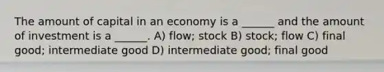 The amount of capital in an economy is a ______ and the amount of investment is a ______. A) flow; stock B) stock; flow C) final good; intermediate good D) intermediate good; final good