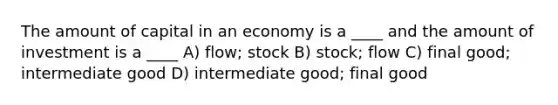 The amount of capital in an economy is a ____ and the amount of investment is a ____ A) flow; stock B) stock; flow C) final good; intermediate good D) intermediate good; final good