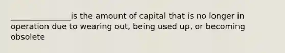 _______________is the amount of capital that is no longer in operation due to wearing out, being used up, or becoming obsolete