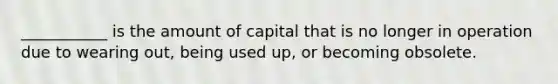 ___________ is the amount of capital that is no longer in operation due to wearing out, being used up, or becoming obsolete.