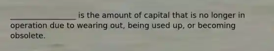 _________________ is the amount of capital that is no longer in operation due to wearing out, being used up, or becoming obsolete.