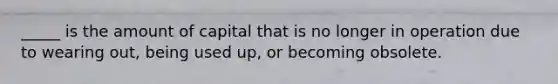 _____ is the amount of capital that is no longer in operation due to wearing out, being used up, or becoming obsolete.