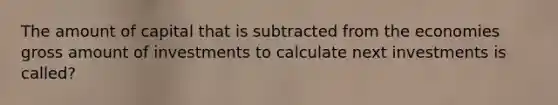 The amount of capital that is subtracted from the economies gross amount of investments to calculate next investments is called?