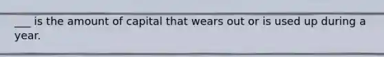 ___ is the amount of capital that wears out or is used up during a year.