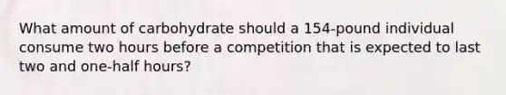 What amount of carbohydrate should a 154-pound individual consume two hours before a competition that is expected to last two and one-half hours?