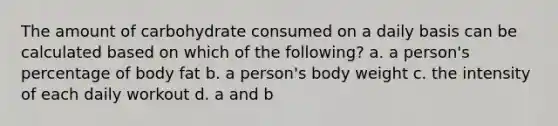 The amount of carbohydrate consumed on a daily basis can be calculated based on which of the following? a. a person's percentage of body fat b. a person's body weight c. the intensity of each daily workout d. a and b