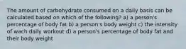 The amount of carbohydrate consumed on a daily basis can be calculated based on which of the following? a) a person's percentage of body fat b) a person's body weight c) the intensity of wach daily workout d) a person's percentage of body fat and their body weight