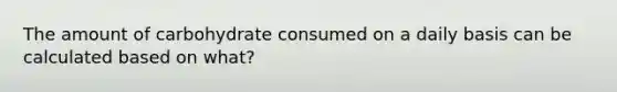 The amount of carbohydrate consumed on a daily basis can be calculated based on what?