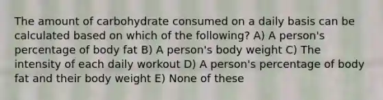 The amount of carbohydrate consumed on a daily basis can be calculated based on which of the following? A) A person's percentage of body fat B) A person's body weight C) The intensity of each daily workout D) A person's percentage of body fat and their body weight E) None of these