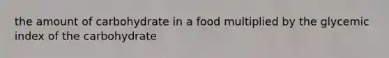 the amount of carbohydrate in a food multiplied by the glycemic index of the carbohydrate