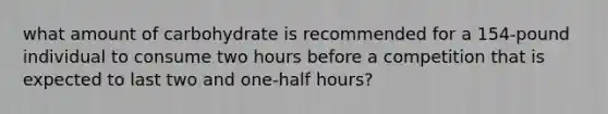 what amount of carbohydrate is recommended for a 154-pound individual to consume two hours before a competition that is expected to last two and one-half hours?