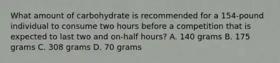 What amount of carbohydrate is recommended for a 154-pound individual to consume two hours before a competition that is expected to last two and on-half hours? A. 140 grams B. 175 grams C. 308 grams D. 70 grams