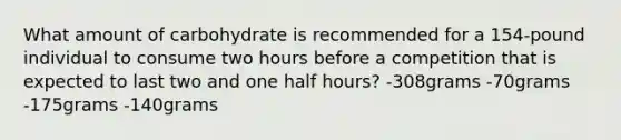 What amount of carbohydrate is recommended for a 154-pound individual to consume two hours before a competition that is expected to last two and one <a href='https://www.questionai.com/knowledge/kAYqvs3Fkf-half-hour' class='anchor-knowledge'>half hour</a>s? -308grams -70grams -175grams -140grams