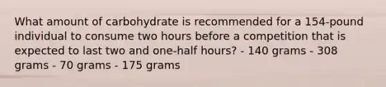 What amount of carbohydrate is recommended for a 154-pound individual to consume two hours before a competition that is expected to last two and one-half hours? - 140 grams - 308 grams - 70 grams - 175 grams