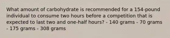 What amount of carbohydrate is recommended for a 154-pound individual to consume two hours before a competition that is expected to last two and one-half hours? - 140 grams - 70 grams - 175 grams - 308 grams