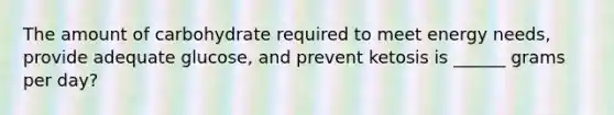The amount of carbohydrate required to meet energy needs, provide adequate glucose, and prevent ketosis is ______ grams per day?