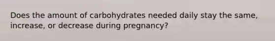 Does the amount of carbohydrates needed daily stay the same, increase, or decrease during pregnancy?