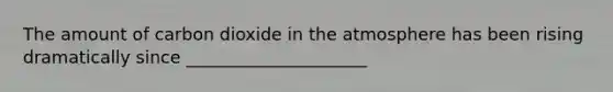 The amount of carbon dioxide in the atmosphere has been rising dramatically since _____________________