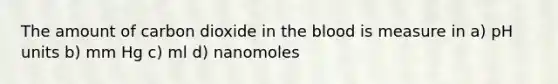 The amount of carbon dioxide in the blood is measure in a) pH units b) mm Hg c) ml d) nanomoles