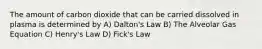 The amount of carbon dioxide that can be carried dissolved in plasma is determined by A) Dalton's Law B) The Alveolar Gas Equation C) Henry's Law D) Fick's Law