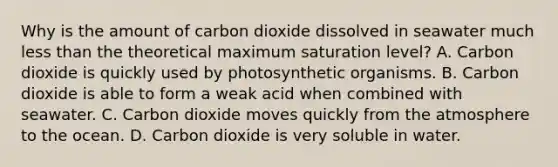 Why is the amount of carbon dioxide dissolved in seawater much <a href='https://www.questionai.com/knowledge/k7BtlYpAMX-less-than' class='anchor-knowledge'>less than</a> the theoretical maximum saturation level? A. Carbon dioxide is quickly used by photosynthetic organisms. B. Carbon dioxide is able to form a weak acid when combined with seawater. C. Carbon dioxide moves quickly from the atmosphere to the ocean. D. Carbon dioxide is very soluble in water.