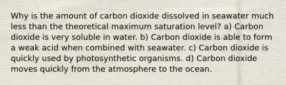 Why is the amount of carbon dioxide dissolved in seawater much less than the theoretical maximum saturation level? a) Carbon dioxide is very soluble in water. b) Carbon dioxide is able to form a weak acid when combined with seawater. c) Carbon dioxide is quickly used by photosynthetic organisms. d) Carbon dioxide moves quickly from the atmosphere to the ocean.