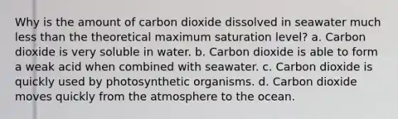 Why is the amount of carbon dioxide dissolved in seawater much less than the theoretical maximum saturation level? a. Carbon dioxide is very soluble in water. b. Carbon dioxide is able to form a weak acid when combined with seawater. c. Carbon dioxide is quickly used by photosynthetic organisms. d. Carbon dioxide moves quickly from the atmosphere to the ocean.