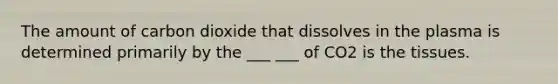 The amount of carbon dioxide that dissolves in the plasma is determined primarily by the ___ ___ of CO2 is the tissues.