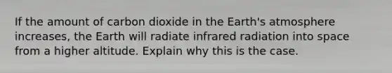 If the amount of carbon dioxide in the Earth's atmosphere increases, the Earth will radiate infrared radiation into space from a higher altitude. Explain why this is the case.